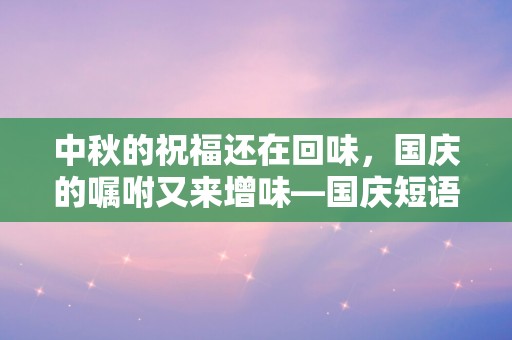 中秋的祝福还在回味，国庆的嘱咐又来增味—国庆短语祝福祖国