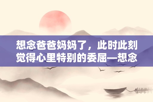 想念爸爸妈妈了，此时此刻觉得心里特别的委屈—想念爸爸的句子158句