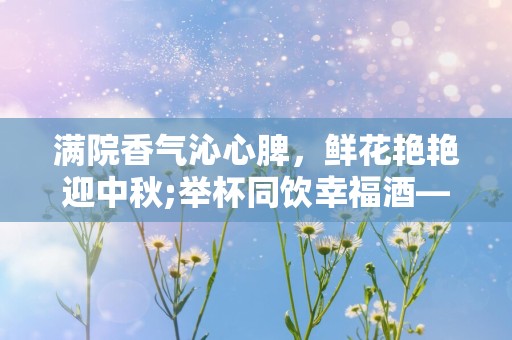 满院香气沁心脾，鲜花艳艳迎中秋;举杯同饮幸福酒—中秋节送人的祝福语