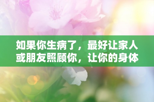 如果你生病了，最好让家人或朋友照顾你，让你的身体得到充分休息—生病了句子