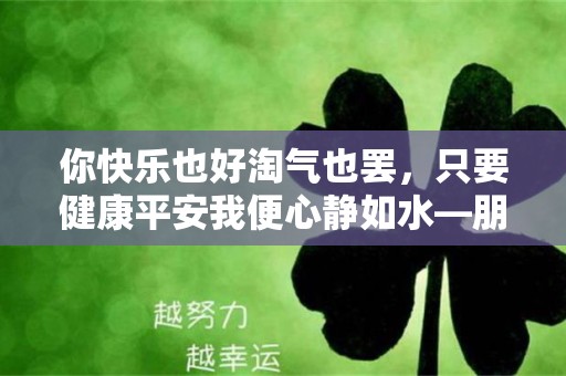 你快乐也好淘气也罢，只要健康平安我便心静如水—朋友圈晒娃的说说