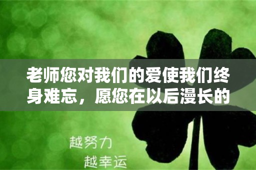 老师您对我们的爱使我们终身难忘，愿您在以后漫长的人生里过得美好—毕业唯美短句八个字收藏42句