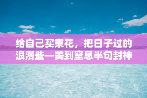 给自己买束花，把日子过的浪漫些—美到窒息半句封神的温柔短文案