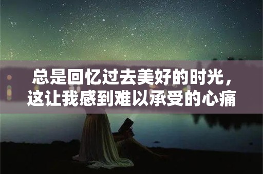 总是回忆过去美好的时光，这让我感到难以承受的心痛和伤感—忧郁伤感的文案句子200句