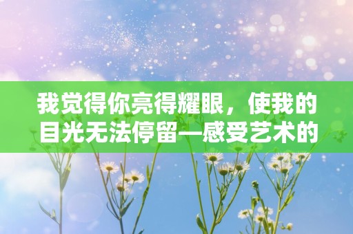 我觉得你亮得耀眼，使我的目光无法停留—感受艺术的句子