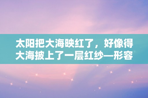 太阳把大海映红了，好像得大海披上了一层红纱—形容大海的唯美句子