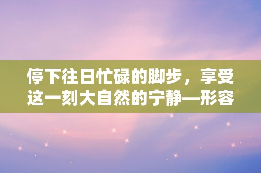 停下往日忙碌的脚步，享受这一刻大自然的宁静—形容享受大自然的唯美句子锦集