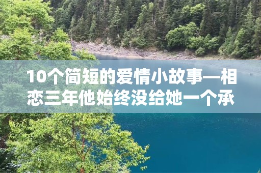 10个简短的爱情小故事—相恋三年他始终没给她一个承诺、或明或暗的暗示了几次，他也只是笑而不语