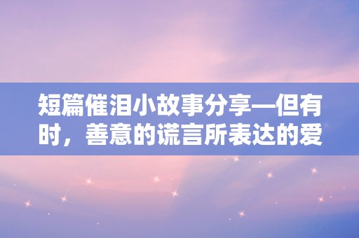 短篇催泪小故事分享—但有时，善意的谎言所表达的爱，却并非言语可以传递……