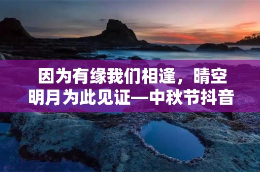  因为有缘我们相逢，晴空明月为此见证—中秋节抖音热门祝福寄语说说100条