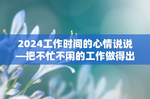 2024工作时间的心情说说—把不忙不闲的工作做得出色，把不咸不淡的生活过得精彩