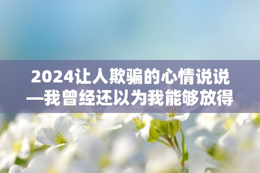 2024让人欺骗的心情说说—我曾经还以为我能够放得下，可是一切都只是我以为