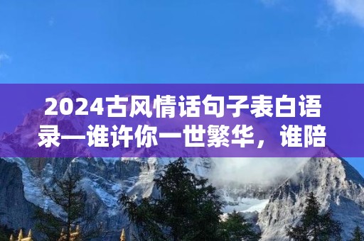 2024古风情话句子表白语录—谁许你一世繁华，谁陪你共度年华