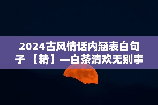 2024古风情话内涵表白句子 【精】—白茶清欢无别事，我在等风也等你