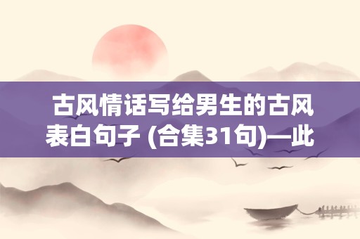  古风情话写给男生的古风表白句子 (合集31句)—此情不过烟花碎，爱别离酒浇千杯