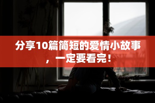 分享10篇简短的爱情小故事，一定要看完！