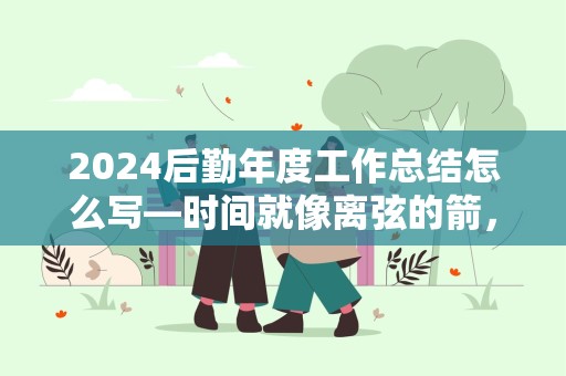 2024后勤年度工作总结怎么写—时间就像离弦的箭，今年的工作要进入收尾阶段了