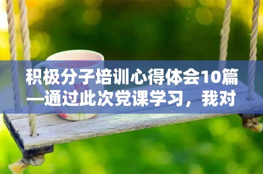 积极分子培训心得体会10篇—通过此次党课学习，我对新时代中国特色社会主义的认识有了进一步的提高