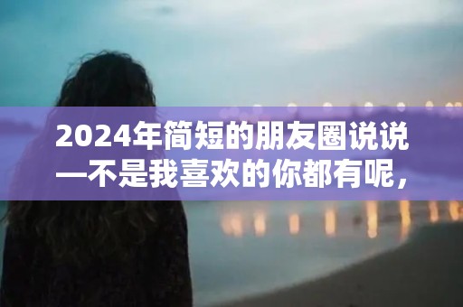 2024年简短的朋友圈说说—不是我喜欢的你都有呢，而是你有的我都喜欢