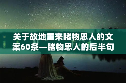 关于故地重来睹物思人的文案60条—睹物思人的后半句永远是物是人非，比结束更痛苦的是拖泥带水的耗着