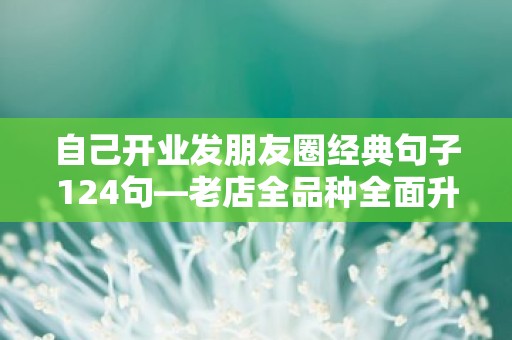 自己开业发朋友圈经典句子124句—老店全品种全面升级，更多惊喜等你来品尝