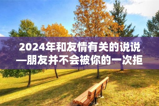 2024年和友情有关的说说—朋友并不会被你的一次拒绝奚落你，除非他不把你当朋友