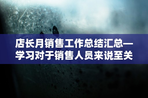 店长月销售工作总结汇总—学习对于销售人员来说至关重要，因为它直接关系到一个销售人员来说至关重要