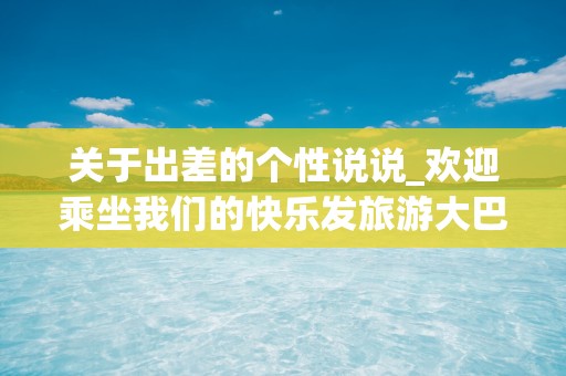 关于出差的个性说说_欢迎乘坐我们的快乐发旅游大巴车，我们从快乐站出发