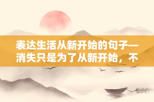 表达生活从新开始的句子—消失只是为了从新开始，不离开只是为了正视自己