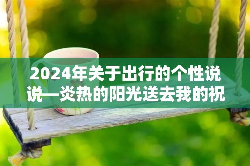 2024年关于出行的个性说说—炎热的阳光送去我的祝福，晚间丝爽的清风送去我的惦念