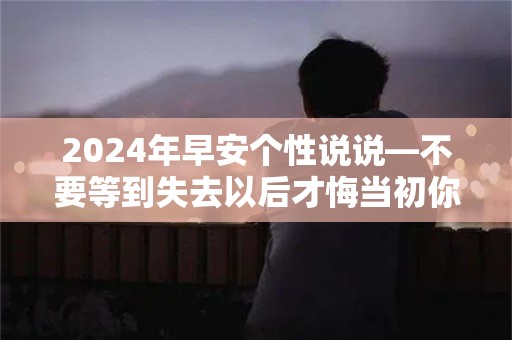 2024年早安个性说说—不要等到失去以后才悔当初你的一生也许就只有那么一个人会真正用心在你身上