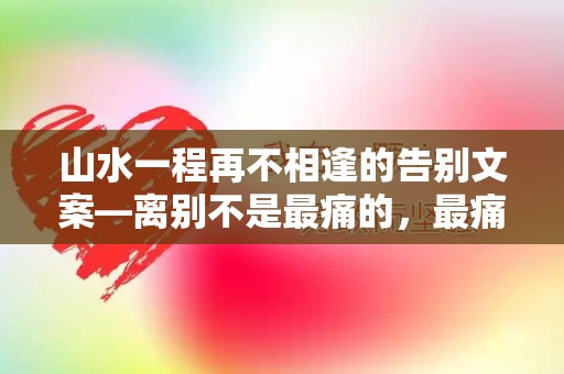 山水一程再不相逢的告别文案—离别不是最痛的，最痛的是离别后的回忆