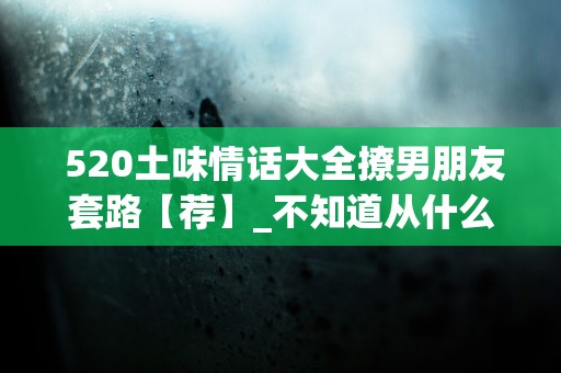  520土味情话大全撩男朋友套路【荐】_不知道从什么时候开始，在人群中一眼找到你成了我最擅长的事情