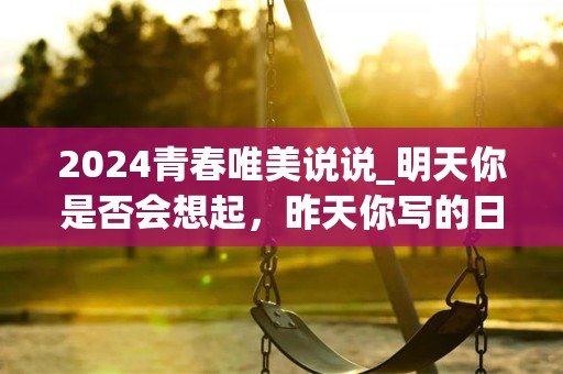 2024青春唯美说说_明天你是否会想起，昨天你写的日记