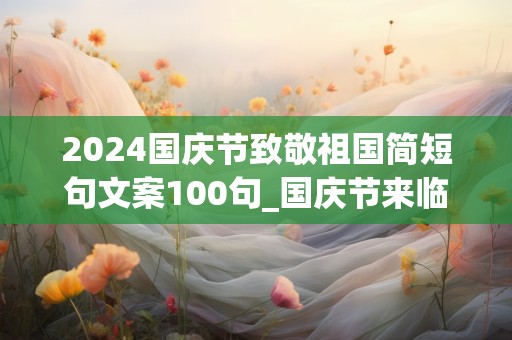 2024国庆节致敬祖国简短句文案100句_国庆节来临的日子，天天为你送上健康快乐