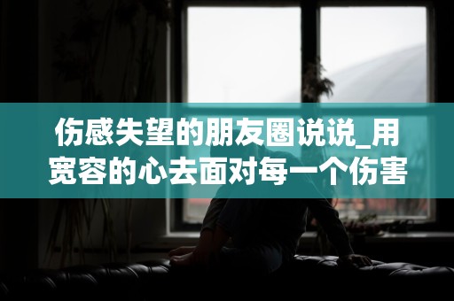 伤感失望的朋友圈说说_用宽容的心去面对每一个伤害你的人，因为他们教会了你成长