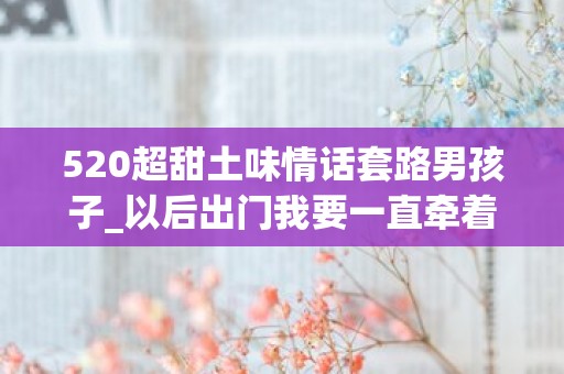 520超甜土味情话套路男孩子_以后出门我要一直牵着你，因为贵重物品要随身携带