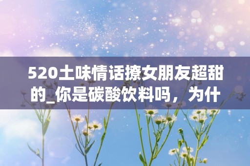 520土味情话撩女朋友超甜的_你是碳酸饮料吗，为什么我看到你就开心的冒泡