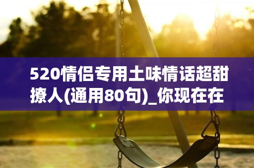  520情侣专用土味情话超甜撩人(通用80句)_你现在在哪儿在家你现在在我的脑海里