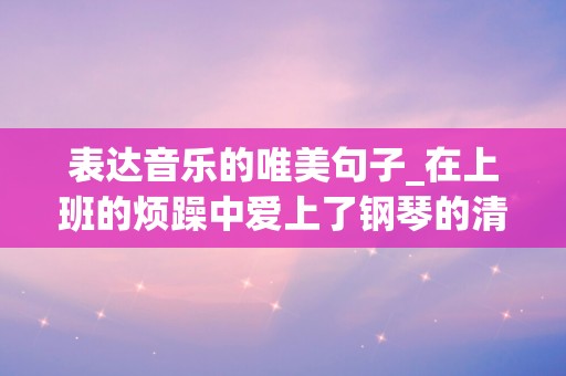 表达音乐的唯美句子_在上班的烦躁中爱上了钢琴的清澈甜美，优美的旋律把工作的不安份卷走了