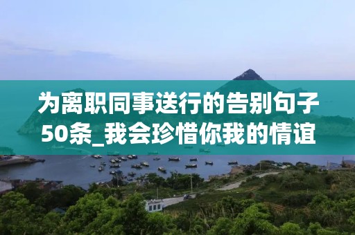 为离职同事送行的告别句子50条_我会珍惜你我的情谊，更期待相会的时刻