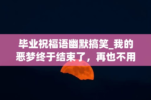 毕业祝福语幽默搞笑_我的恶梦终于结束了，再也不用和你坐在一起了