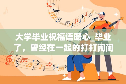 大学毕业祝福语暖心_毕业了，曾经在一起的打打闹闹也已经远去