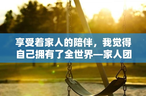 享受着家人的陪伴，我觉得自己拥有了全世界—家人团聚的心情适合发朋友圈43条