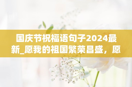 国庆节祝福语句子2024最新_愿我的祖国繁荣昌盛，愿每个公民都昂首阔步