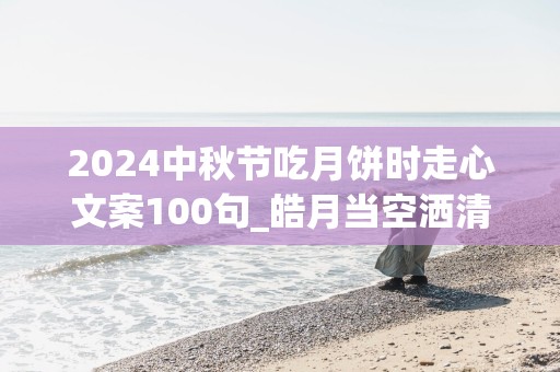 2024中秋节吃月饼时走心文案100句_皓月当空洒清辉，美好事儿一堆堆;祝你佳节多喜