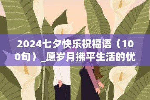 2024七夕快乐祝福语（100句）_愿岁月拂平生活的忧伤，愿爱的花瓣永远轻舞飞扬