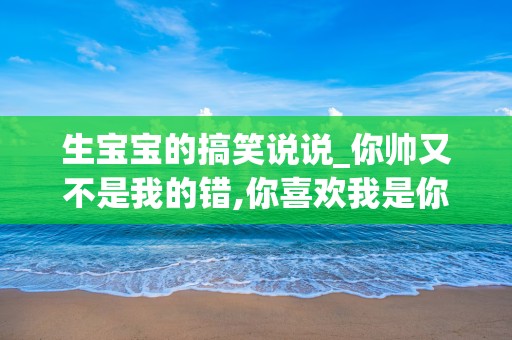 生宝宝的搞笑说说_你帅又不是我的错,你喜欢我是你的错