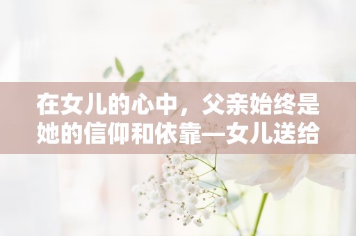 在女儿的心中，父亲始终是她的信仰和依靠—女儿送给爸爸暖心短句200句