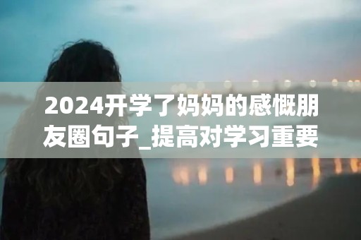 2024开学了妈妈的感慨朋友圈句子_提高对学习重要性的认识，保持积极向上的学习热情